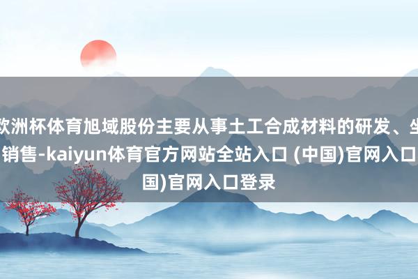 欧洲杯体育旭域股份主要从事土工合成材料的研发、坐褥与销售-kaiyun体育官方网站全站入口 (中国)官网入口登录