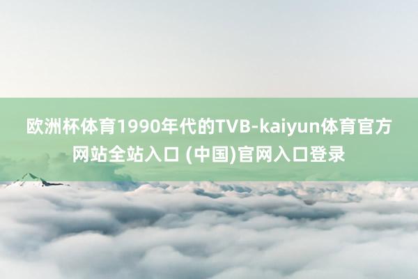 欧洲杯体育1990年代的TVB-kaiyun体育官方网站全站入口 (中国)官网入口登录