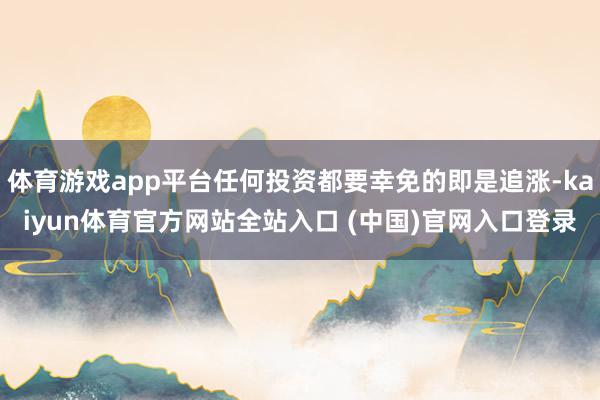 体育游戏app平台任何投资都要幸免的即是追涨-kaiyun体育官方网站全站入口 (中国)官网入口登录