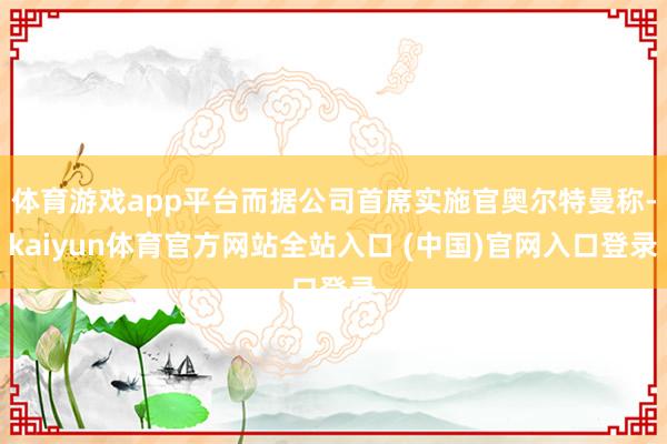 体育游戏app平台而据公司首席实施官奥尔特曼称-kaiyun体育官方网站全站入口 (中国)官网入口登录