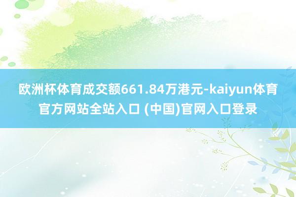 欧洲杯体育成交额661.84万港元-kaiyun体育官方网站全站入口 (中国)官网入口登录