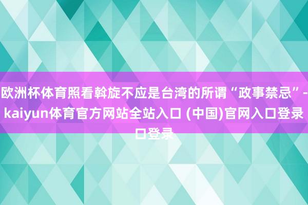 欧洲杯体育照看斡旋不应是台湾的所谓“政事禁忌”-kaiyun体育官方网站全站入口 (中国)官网入口登录