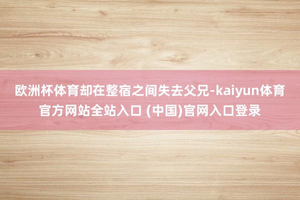 欧洲杯体育却在整宿之间失去父兄-kaiyun体育官方网站全站入口 (中国)官网入口登录