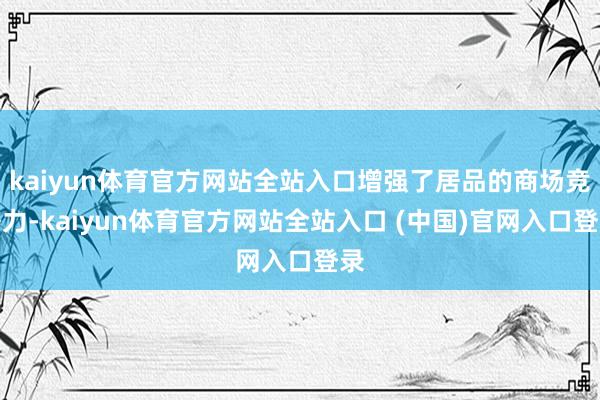 kaiyun体育官方网站全站入口增强了居品的商场竞争力-kaiyun体育官方网站全站入口 (中国)官网入口登录