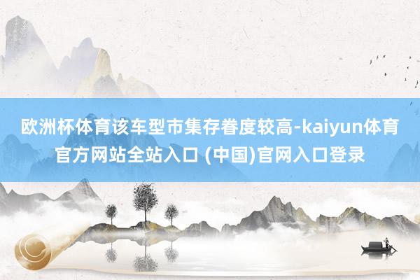 欧洲杯体育该车型市集存眷度较高-kaiyun体育官方网站全站入口 (中国)官网入口登录