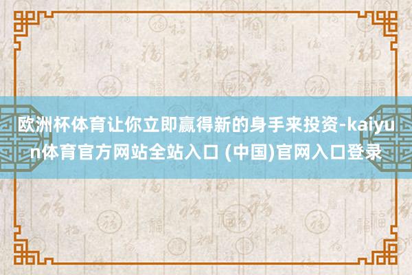 欧洲杯体育让你立即赢得新的身手来投资-kaiyun体育官方网站全站入口 (中国)官网入口登录