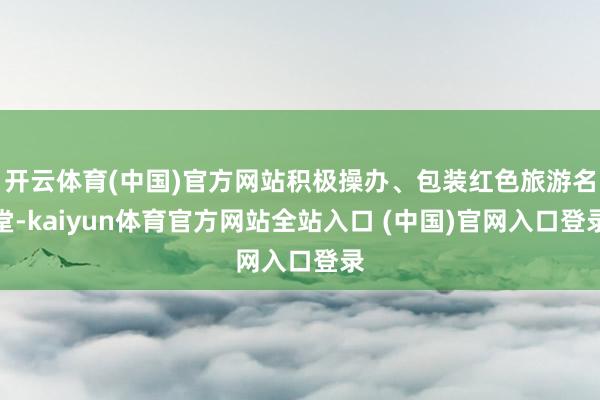 开云体育(中国)官方网站积极操办、包装红色旅游名堂-kaiyun体育官方网站全站入口 (中国)官网入口登录