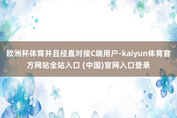 欧洲杯体育并且径直对接C端用户-kaiyun体育官方网站全站入口 (中国)官网入口登录