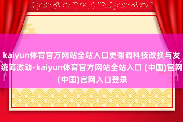 kaiyun体育官方网站全站入口更强调科技改换与发展质地的统筹激动-kaiyun体育官方网站全站入口 (中国)官网入口登录