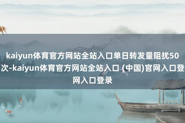 kaiyun体育官方网站全站入口单日转发量阻扰50万次-kaiyun体育官方网站全站入口 (中国)官网入口登录