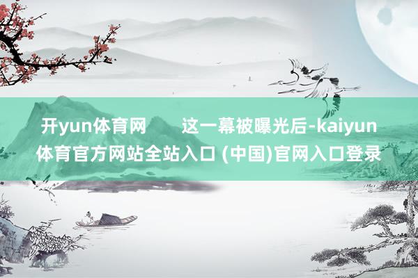 开yun体育网       这一幕被曝光后-kaiyun体育官方网站全站入口 (中国)官网入口登录