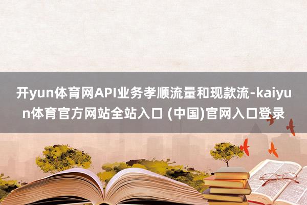 开yun体育网API业务孝顺流量和现款流-kaiyun体育官方网站全站入口 (中国)官网入口登录