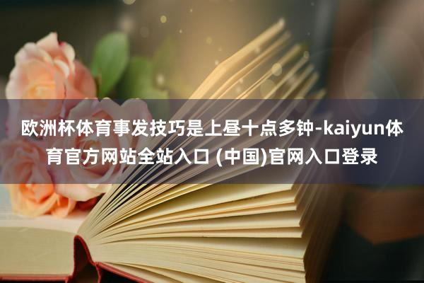 欧洲杯体育事发技巧是上昼十点多钟-kaiyun体育官方网站全站入口 (中国)官网入口登录