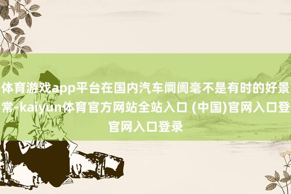 体育游戏app平台在国内汽车阛阓毫不是有时的好景不常-kaiyun体育官方网站全站入口 (中国)官网入口登录