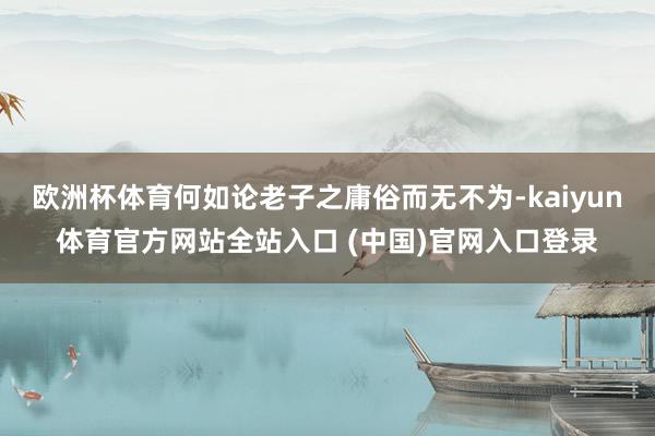 欧洲杯体育何如论老子之庸俗而无不为-kaiyun体育官方网站全站入口 (中国)官网入口登录
