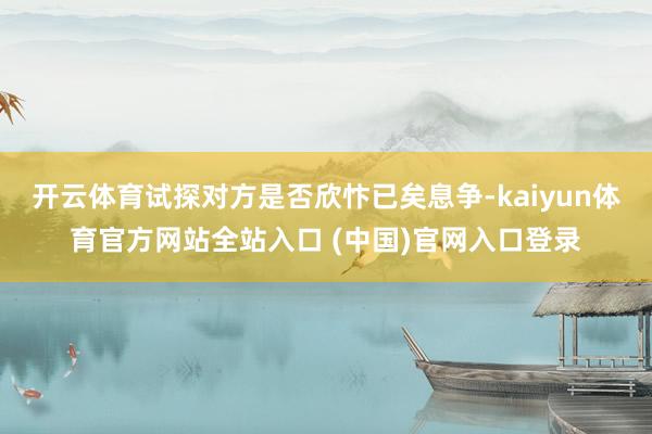 开云体育试探对方是否欣忭已矣息争-kaiyun体育官方网站全站入口 (中国)官网入口登录