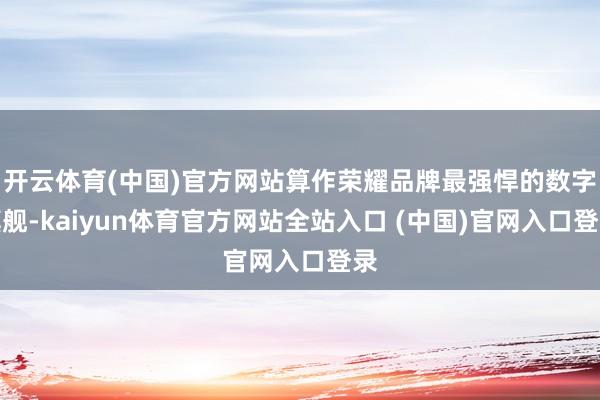 开云体育(中国)官方网站算作荣耀品牌最强悍的数字旗舰-kaiyun体育官方网站全站入口 (中国)官网入口登录