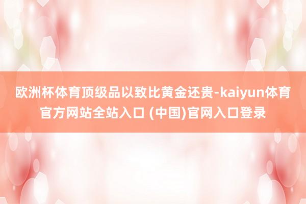 欧洲杯体育顶级品以致比黄金还贵-kaiyun体育官方网站全站入口 (中国)官网入口登录