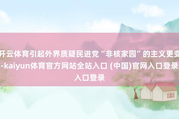 开云体育引起外界质疑民进党“非核家园”的主义更变-kaiyun体育官方网站全站入口 (中国)官网入口登录