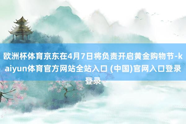 欧洲杯体育京东在4月7日将负责开启黄金购物节-kaiyun体育官方网站全站入口 (中国)官网入口登录