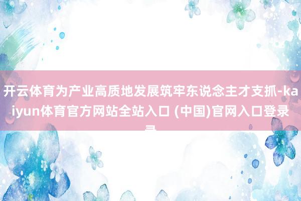 开云体育为产业高质地发展筑牢东说念主才支抓-kaiyun体育官方网站全站入口 (中国)官网入口登录