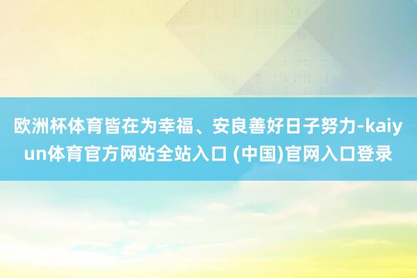 欧洲杯体育皆在为幸福、安良善好日子努力-kaiyun体育官方网站全站入口 (中国)官网入口登录