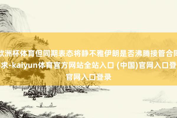 欧洲杯体育但同期表态将静不雅伊朗是否沸腾接管合同要求-kaiyun体育官方网站全站入口 (中国)官网入口登录