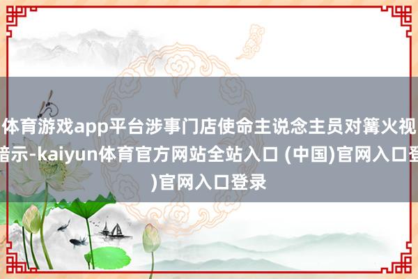 体育游戏app平台涉事门店使命主说念主员对篝火视频暗示-kaiyun体育官方网站全站入口 (中国)官网入口登录