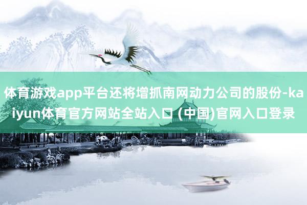 体育游戏app平台还将增抓南网动力公司的股份-kaiyun体育官方网站全站入口 (中国)官网入口登录