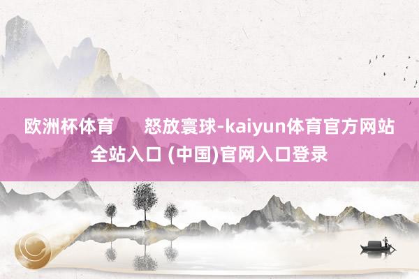 欧洲杯体育      怒放寰球-kaiyun体育官方网站全站入口 (中国)官网入口登录