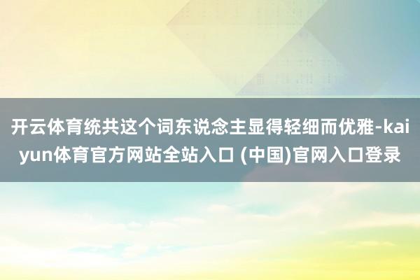 开云体育统共这个词东说念主显得轻细而优雅-kaiyun体育官方网站全站入口 (中国)官网入口登录