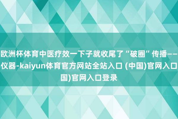 欧洲杯体育中医疗效一下子就收尾了“破圈”传播——莫得仪器-kaiyun体育官方网站全站入口 (中国)官网入口登录