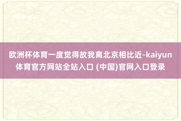 欧洲杯体育一度觉得故我离北京相比近-kaiyun体育官方网站全站入口 (中国)官网入口登录