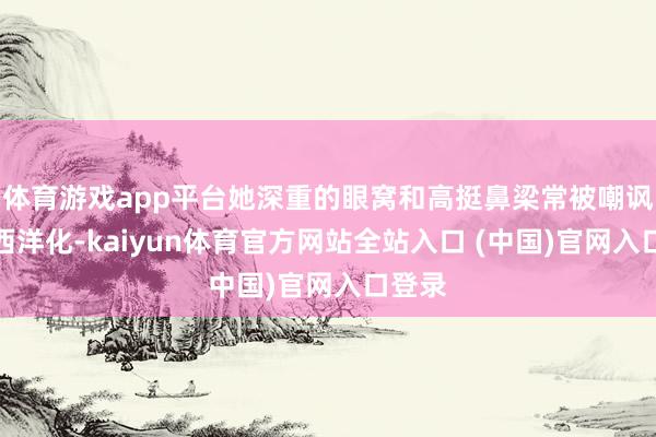 体育游戏app平台她深重的眼窝和高挺鼻梁常被嘲讽过于西洋化-kaiyun体育官方网站全站入口 (中国)官网入口登录