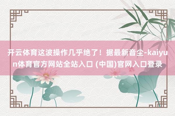 开云体育这波操作几乎绝了！据最新音尘-kaiyun体育官方网站全站入口 (中国)官网入口登录