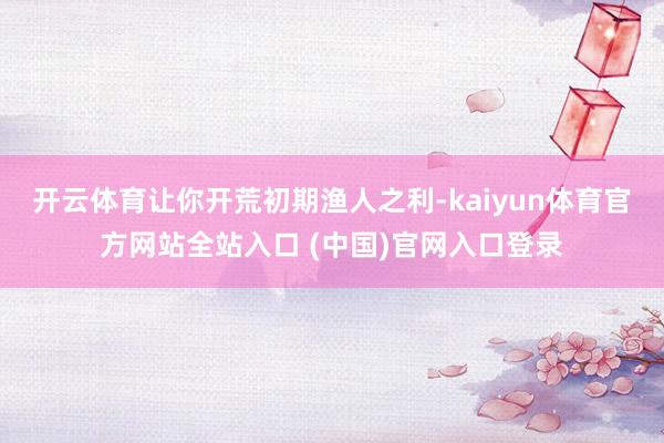 开云体育让你开荒初期渔人之利-kaiyun体育官方网站全站入口 (中国)官网入口登录