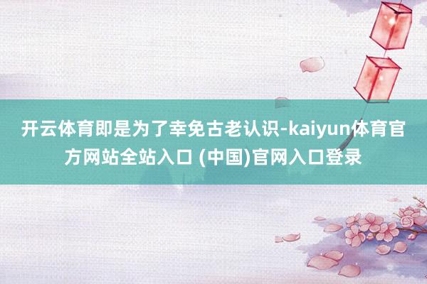 开云体育即是为了幸免古老认识-kaiyun体育官方网站全站入口 (中国)官网入口登录