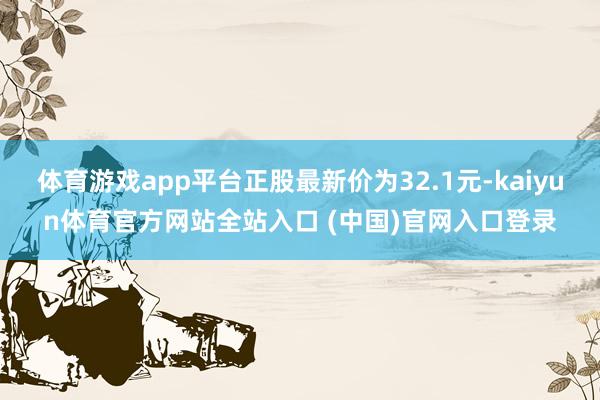 体育游戏app平台正股最新价为32.1元-kaiyun体育官方网站全站入口 (中国)官网入口登录