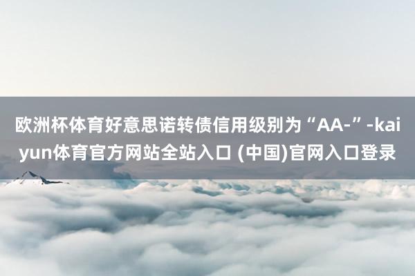 欧洲杯体育好意思诺转债信用级别为“AA-”-kaiyun体育官方网站全站入口 (中国)官网入口登录