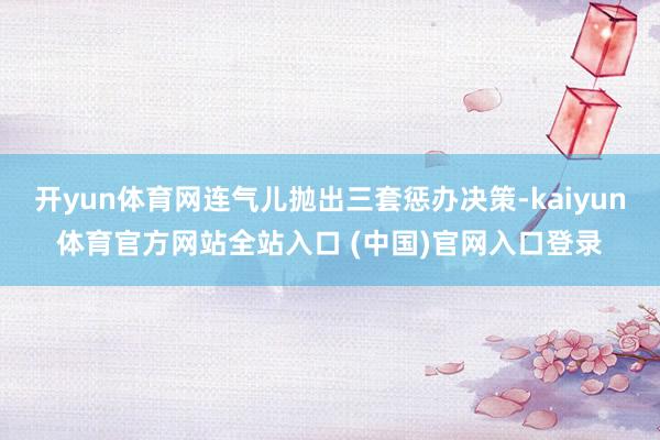 开yun体育网连气儿抛出三套惩办决策-kaiyun体育官方网站全站入口 (中国)官网入口登录