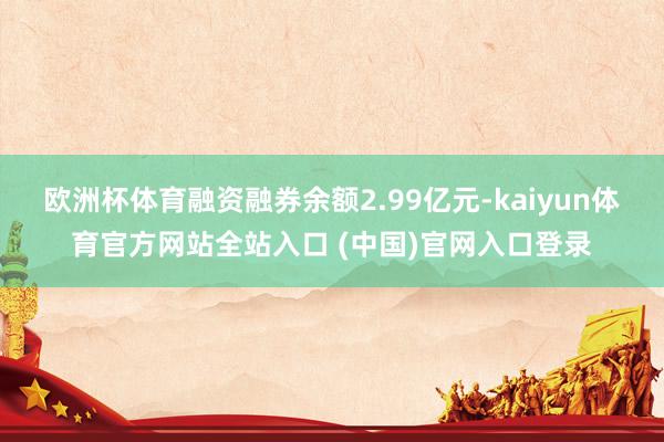 欧洲杯体育融资融券余额2.99亿元-kaiyun体育官方网站全站入口 (中国)官网入口登录