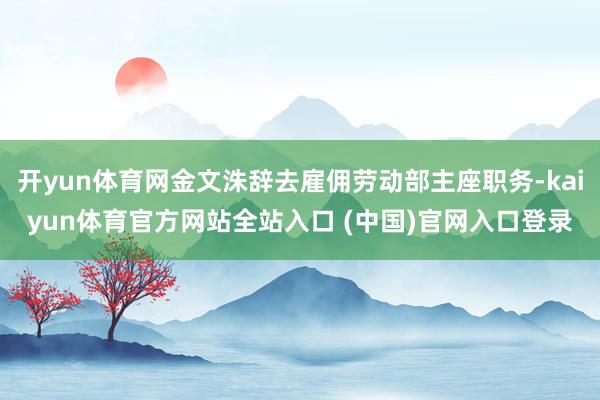 开yun体育网金文洙辞去雇佣劳动部主座职务-kaiyun体育官方网站全站入口 (中国)官网入口登录