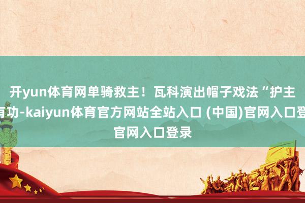 开yun体育网　　单骑救主！瓦科演出帽子戏法“护主”有功-kaiyun体育官方网站全站入口 (中国)官网入口登录