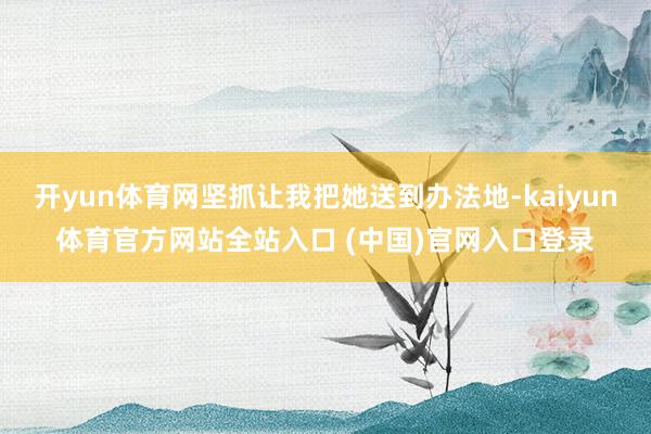 开yun体育网坚抓让我把她送到办法地-kaiyun体育官方网站全站入口 (中国)官网入口登录