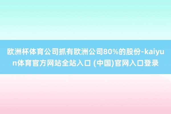欧洲杯体育公司抓有欧洲公司80%的股份-kaiyun体育官方网站全站入口 (中国)官网入口登录