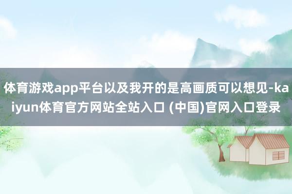 体育游戏app平台以及我开的是高画质可以想见-kaiyun体育官方网站全站入口 (中国)官网入口登录