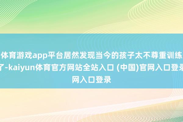 体育游戏app平台居然发现当今的孩子太不尊重训练了-kaiyun体育官方网站全站入口 (中国)官网入口登录