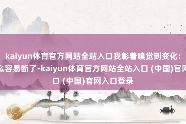kaiyun体育官方网站全站入口我彰着嗅觉到变化：头发没那么容易断了-kaiyun体育官方网站全站入口 (中国)官网入口登录