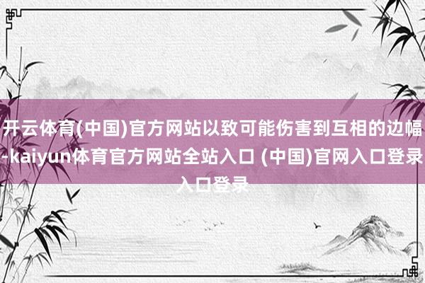 开云体育(中国)官方网站以致可能伤害到互相的边幅-kaiyun体育官方网站全站入口 (中国)官网入口登录