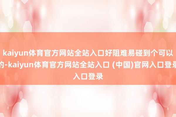 kaiyun体育官方网站全站入口好阻难易碰到个可以的-kaiyun体育官方网站全站入口 (中国)官网入口登录